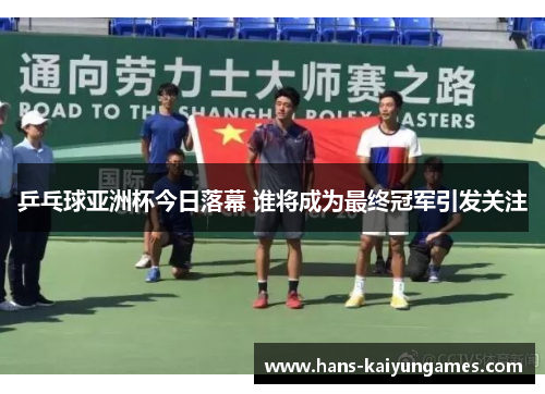 乒乓球亚洲杯今日落幕 谁将成为最终冠军引发关注 乒乓球亚洲杯今日落幕 谁将成为最终冠军引发关注