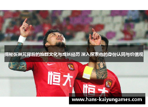揭秘张琳芃背后的族群文化与成长经历 深入探索他的身份认同与价值观 揭秘张琳芃背后的族群文化与成长经历 深入探索他的身份认同与价值观