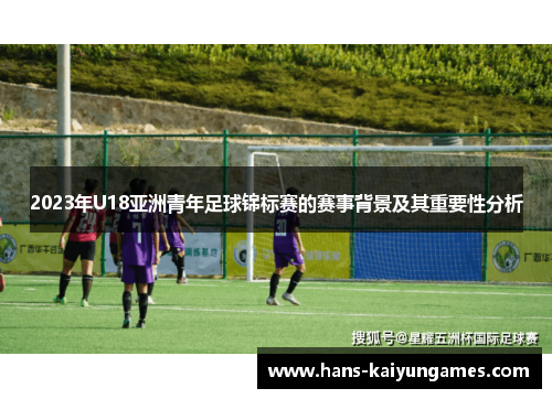 2023年U18亚洲青年足球锦标赛的赛事背景及其重要性分析