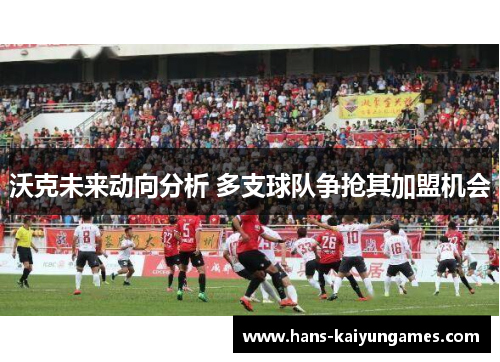 沃克未来动向分析 多支球队争抢其加盟机会