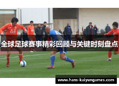 全球足球赛事精彩回顾与关键时刻盘点 全球足球赛事精彩回顾与关键时刻盘点