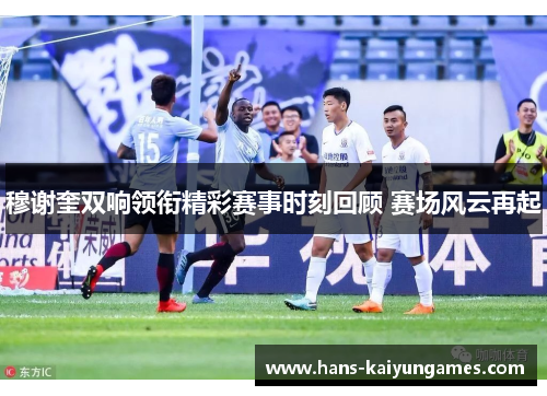 穆谢奎双响领衔精彩赛事时刻回顾 赛场风云再起 穆谢奎双响领衔精彩赛事时刻回顾 赛场风云再起