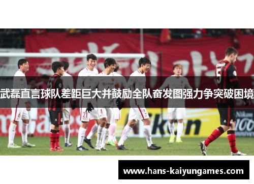 武磊直言球队差距巨大并鼓励全队奋发图强力争突破困境 武磊直言球队差距巨大并鼓励全队奋发图强力争突破困境