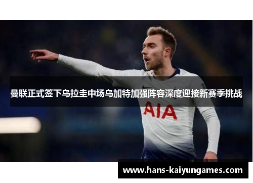 曼联正式签下乌拉圭中场乌加特加强阵容深度迎接新赛季挑战