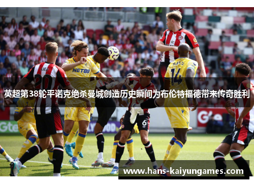 英超第38轮平诺克绝杀曼城创造历史瞬间为布伦特福德带来传奇胜利